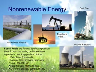 Nonrenewable Energy Coal Plant
Petroleum
Wells
Natural Gas Pipeline
Nuclear Reactors
Fossil Fuels are formed by decomposition,
heat & pressure acting on buried dead
organisms over long periods of time
• Petroleum (crude oil)
• Natural Gas, propane, kerosene
• Coal, asphalt, tar
• Paraffin wax, methane gas
• Motor oil, grease, petroleum jelly
 