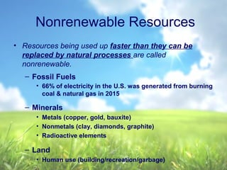 Nonrenewable Resources
• Resources being used up faster than they can be
replaced by natural processes are called
nonrenewable.
– Fossil Fuels
• 66% of electricity in the U.S. was generated from burning
coal & natural gas in 2015
– Minerals
• Metals (copper, gold, bauxite)
• Nonmetals (clay, diamonds, graphite)
• Radioactive elements
– Land
• Human use (building/recreation/garbage)
 
