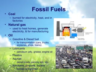 Fossil Fuels
• Coal
– burned for electricity, heat, and in
factories
• Natural gas
– used to heat homes, generate
electricity, & for manufacturing
• Oil
– Gasoline & Diesel fuel
• for transportation (cars, trucks,
airplanes, ships, trains)
– Lubricants
• petroleum jelly, grease, engine oil
– Plastics
– Asphalt
• paved roads, parking lots, etc.
– Kerosene, propane, butane
• burned for light/heat
 