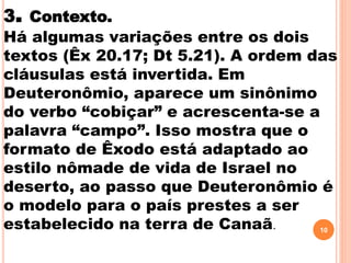 3. Contexto.
Há algumas variações entre os dois
textos (Êx 20.17; Dt 5.21). A ordem das
cláusulas está invertida. Em
Deuteronômio, aparece um sinônimo
do verbo “cobiçar” e acrescenta-se a
palavra “campo”. Isso mostra que o
formato de Êxodo está adaptado ao
estilo nômade de vida de Israel no
deserto, ao passo que Deuteronômio é
o modelo para o país prestes a ser
estabelecido na terra de Canaã. 10
 