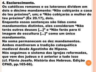 4. Esclarecimento.
Os católicos romanos e os luteranos dividem em
dois o décimo mandamento: “Não cobiçarás a casa
do teu próximo”, um; e “Não cobiçarás a mulher do
teu próximo” (Êx 20.17), dois.
Enquanto essas sentenças são lidas como
mandamentos distintos, eles consideram “Não
terás outros deuses [...]” e “Não farás para ti
imagem de escultura [...]” como um único
mandamento.
Na soma permanecem os dez mandamentos.
Ambos mantiveram a tradição catequética
medieval desde Agostinho de Hipona.
Nós seguimos o sistema das igrejas reformadas,
que vem dos judeus e é anterior a tudo isso
(cf. Flávio Josefo. História dos Hebreus. Edição
CPAD, pp.165-66).
13
 