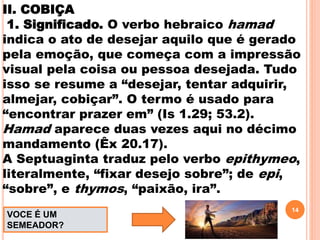 II. COBIÇA
1. Significado. O verbo hebraico hamad
indica o ato de desejar aquilo que é gerado
pela emoção, que começa com a impressão
visual pela coisa ou pessoa desejada. Tudo
isso se resume a “desejar, tentar adquirir,
almejar, cobiçar”. O termo é usado para
“encontrar prazer em” (Is 1.29; 53.2).
Hamad aparece duas vezes aqui no décimo
mandamento (Êx 20.17).
A Septuaginta traduz pelo verbo epithymeo,
literalmente, “fixar desejo sobre”; de epi,
“sobre”, e thymos, “paixão, ira”.
14
VOCE É UM
SEMEADOR?
 