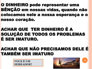 O DINHEIRO pode representar uma
BÊNÇÃO em nossas vidas, quando não
colocamos nele a nossa esperança e o
nosso coração.
ACHAR QUE TER DINHEIRO É A
SOLUÇÃO DE TODOS OS PROBLEMAS
É SER IMATURO.
ACHAR QUE NÃO PRECISAMOS DELE É
TAMBÉM SER IMATURO
15
 