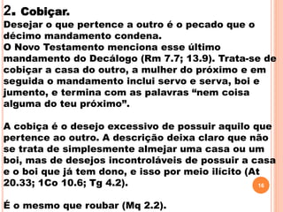 2. Cobiçar.
Desejar o que pertence a outro é o pecado que o
décimo mandamento condena.
O Novo Testamento menciona esse último
mandamento do Decálogo (Rm 7.7; 13.9). Trata-se de
cobiçar a casa do outro, a mulher do próximo e em
seguida o mandamento inclui servo e serva, boi e
jumento, e termina com as palavras “nem coisa
alguma do teu próximo”.
A cobiça é o desejo excessivo de possuir aquilo que
pertence ao outro. A descrição deixa claro que não
se trata de simplesmente almejar uma casa ou um
boi, mas de desejos incontroláveis de possuir a casa
e o boi que já tem dono, e isso por meio ilícito (At
20.33; 1Co 10.6; Tg 4.2).
É o mesmo que roubar (Mq 2.2).
16
 
