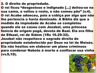2. O direito de propriedade.
O rei ficou “desgostoso e indignado [...] deitou-se na
sua cama, e voltou o rosto, e não comeu pão” (v.4).
O rei Acabe adoeceu, pois a cobiça por algo que não
lhe pertencia o havia dominado. A Bíblia diz que a
medida da impiedade de Acabe se completou
quando ele se casou com Jezabel, uma princesa
fenícia de origem pagã, devota de Baal. Ela era filha
de Etbaal, rei de Sidom (1Rs 16.29-32).
Jezabel não respeitava o sagrado direito de
propriedade estabelecido por Deus na lei de Moisés.
Ela não hesitou em elaborar um plano criminoso
para condenar Nabote à morte e confiscar sua vinha
(vv.9,10).
17
 