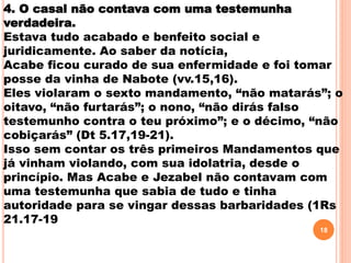 4. O casal não contava com uma testemunha
verdadeira.
Estava tudo acabado e benfeito social e
juridicamente. Ao saber da notícia,
Acabe ficou curado de sua enfermidade e foi tomar
posse da vinha de Nabote (vv.15,16).
Eles violaram o sexto mandamento, “não matarás”; o
oitavo, “não furtarás”; o nono, “não dirás falso
testemunho contra o teu próximo”; e o décimo, “não
cobiçarás” (Dt 5.17,19-21).
Isso sem contar os três primeiros Mandamentos que
já vinham violando, com sua idolatria, desde o
princípio. Mas Acabe e Jezabel não contavam com
uma testemunha que sabia de tudo e tinha
autoridade para se vingar dessas barbaridades (1Rs
21.17-19
18
 