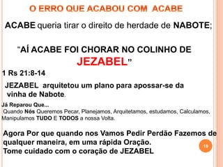 19
ACABE queria tirar o direito de herdade de NABOTE;
19
“AÍ ACABE FOI CHORAR NO COLINHO DE
JEZABEL”
JEZABEL arquitetou um plano para apossar-se da
vinha de Nabote.
1 Rs 21:8-14
Já Reparou Que...
Quando Nós Queremos Pecar, Planejamos, Arquitetamos, estudamos, Calculamos,
Manipulamos TUDO E TODOS a nossa Volta.
Agora Por que quando nos Vamos Pedir Perdão Fazemos de
qualquer maneira, em uma rápida Oração.
Tome cuidado com o coração de JEZABEL
 