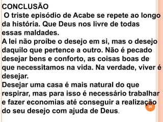 CONCLUSÃO
O triste episódio de Acabe se repete ao longo
da história. Que Deus nos livre de todas
essas maldades.
A lei não proíbe o desejo em si, mas o desejo
daquilo que pertence a outro. Não é pecado
desejar bens e conforto, as coisas boas de
que necessitamos na vida. Na verdade, viver é
desejar.
Desejar uma casa é mais natural do que
respirar, mas para isso é necessário trabalhar
e fazer economias até conseguir a realização
do seu desejo com ajuda de Deus.
20
 