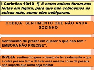 I Coríntios 10:10 ¶ E estas coisas foram-nos
feitas em figura, para que não cobicemos as
coisas más, como eles cobiçaram.
COBIÇA: SENTIMENTO QUE NÃO ANDA
SOZINHO
Sentimento de prazer em querer o que não tem “
EMBORA NÃO PRECISE”.
INVEJA sentimento gera o desejo de ter exatamente o que
a outra pessoa tem e de tirar essa mesma coisa da pessoa.
não suporta que outro seja melhor
23
 