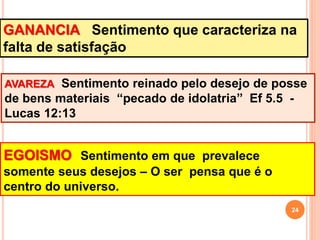 GANANCIA Sentimento que caracteriza na
falta de satisfação
AVAREZA Sentimento reinado pelo desejo de posse
de bens materiais “pecado de idolatria” Ef 5.5 -
Lucas 12:13
EGOISMO Sentimento em que prevalece
somente seus desejos – O ser pensa que é o
centro do universo.
24
 