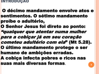 INTRODUÇÃO
6
O décimo mandamento envolve atos e
sentimentos. O sétimo mandamento
proíbe o adultério,
O Senhor Jesus foi direto ao ponto:
“qualquer que atentar numa mulher
para a cobiçar já em seu coração
cometeu adultério com ela” (Mt 5.28).
O último mandamento protege o ser
humano de ambições erradas.
A cobiça infecta pobres e ricos nas
suas mais diversas formas.
 