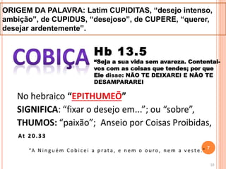 ORIGEM DA PALAVRA: Latim CUPIDITAS, “desejo intenso,
ambição”, de CUPIDUS, “desejoso”, de CUPERE, “querer,
desejar ardentemente”.
Hb 13.5
“Seja a sua vida sem avareza. Contentai-
vos com as coisas que tendes; por que
Ele disse: NÃO TE DEIXAREI E NÃO TE
DESAMPARAREI
7
 