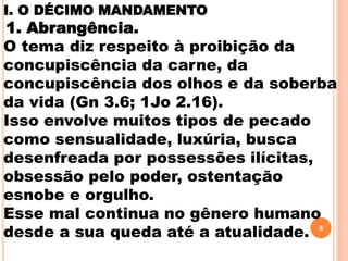 I. O DÉCIMO MANDAMENTO
1. Abrangência.
O tema diz respeito à proibição da
concupiscência da carne, da
concupiscência dos olhos e da soberba
da vida (Gn 3.6; 1Jo 2.16).
Isso envolve muitos tipos de pecado
como sensualidade, luxúria, busca
desenfreada por possessões ilícitas,
obsessão pelo poder, ostentação
esnobe e orgulho.
Esse mal continua no gênero humano
desde a sua queda até a atualidade. 8
 