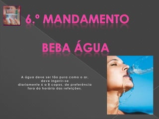 6.º MandamentoBeba Água A água deve ser tão pura como o ar, deve ingerir–sediariamente 6 a 8 copos, de preferência fora do horário das refeições.
