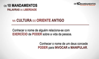OS 10 MANDAMENTOS
PALAVRAS DE LIBERDADE
Conhecer o nome de alguém relaciona-se com
EXERCÍCIO de PODER sobre a vida da pessoa.
NA CULTURA DO ORIENTE ANTIGO
Conhecer o nome de um deus concede
PODER para INVOCAR e MANIPULAR.
 