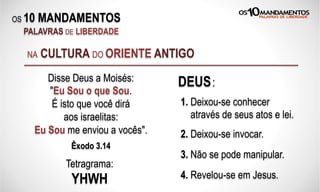 OS 10 MANDAMENTOS
PALAVRAS DE LIBERDADE
NA CULTURA DO ORIENTE ANTIGO
Disse Deus a Moisés:
"Eu Sou o que Sou.
É isto que você dirá
aos israelitas:
Eu Sou me enviou a vocês".
Êxodo 3.14
Tetragrama:
YHWH
1. Deixou-se conhecer
através de seus atos e lei.
2. Deixou-se invocar.
3. Não se pode manipular.
4. Revelou-se em Jesus.
DEUS:
 