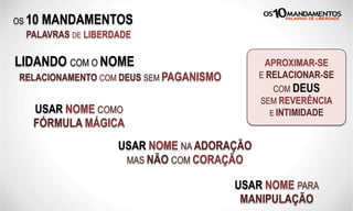 OS 10 MANDAMENTOS
PALAVRAS DE LIBERDADE
LIDANDO COM O NOME
RELACIONAMENTO COM DEUS SEM PAGANISMO
USAR NOME COMO
FÓRMULA MÁGICA
APROXIMAR-SE
E RELACIONAR-SE
COM DEUS
SEM REVERÊNCIA
E INTIMIDADE
USAR NOME NA ADORAÇÃO
MAS NÃO COM CORAÇÃO
USAR NOME PARA
MANIPULAÇÃO
 