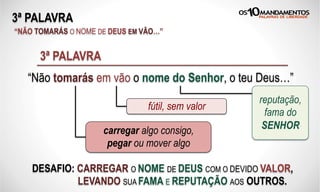 3ª PALAVRA
“NÃO TOMARÁS O NOME DE DEUS EM VÃO…”
“Não tomarás em vão o nome do Senhor, o teu Deus…”
3ª PALAVRA
carregar algo consigo,
pegar ou mover algo
fútil, sem valor
reputação,
fama do
SENHOR
DESAFIO: CARREGAR O NOME DE DEUS COM O DEVIDO VALOR,
LEVANDO SUA FAMA E REPUTAÇÃO AOS OUTROS.
 