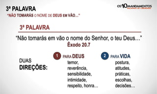 3ª PALAVRA
“NÃO TOMARÁS O NOME DE DEUS EM VÃO…”
“Não tomarás em vão o nome do Senhor, o teu Deus…”
Êxodo 20.7
3ª PALAVRA
DUAS
DIREÇÕES:
PARA DEUS PARA VIDA1 2
temor,
reverência,
sensibilidade,
intimidade,
respeito, honra…
postura,
atitudes,
práticas,
escolhas,
decisões…
 
