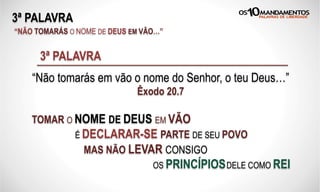 3ª PALAVRA
“NÃO TOMARÁS O NOME DE DEUS EM VÃO…”
“Não tomarás em vão o nome do Senhor, o teu Deus…”
Êxodo 20.7
3ª PALAVRA
TOMAR O NOME DE DEUS EM VÃO
É DECLARAR-SE PARTE DE SEU POVO
MAS NÃO LEVAR CONSIGO
OS PRINCÍPIOSDELE COMO REI
 