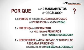 POR QUE
OS 10 MANDAMENTOS
O “DECÁLOGO” ?
1. O PERIGO DE TERMOS O LUGAR EQUIVOCADO
DE PRINCÍPIOS EM NOSSAS VIDAS
2. A PRESENÇA DO SOFRIMENTO
POR NÃO TERMOS PRINCÍPIOS
COMO FONTE DE SABEDORIA
3. A NECESSIDADE DA COMUNIDADE DE DISCÍPULOS
RESGATAR PRINCÍPIOS
COMO PARTE DE SUA MISSÃO NA SOCIEDADE
 