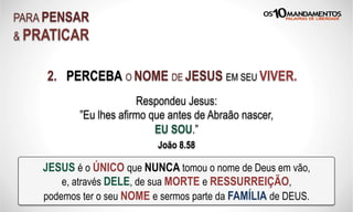 2. PERCEBA O NOME DE JESUS EM SEU VIVER.
PARA PENSAR
& PRATICAR
JESUS é o ÚNICO que NUNCA tomou o nome de Deus em vão,
e, através DELE, de sua MORTE e RESSURREIÇÃO,
podemos ter o seu NOME e sermos parte da FAMÍLIA de DEUS.
Respondeu Jesus:
”Eu lhes afirmo que antes de Abraão nascer,
EU SOU.”
João 8.58
 
