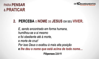 2. PERCEBA O NOME DE JESUS EM SEU VIVER.
PARA PENSAR
& PRATICAR
E, sendo encontrado em forma humana,
humilhou-se a si mesmo
e foi obediente até à morte,
e morte de cruz!
Por isso Deus o exaltou à mais alta posição
e lhe deu o nome que está acima de todo nome…
Filipenses 2.6-11
 