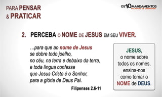 2. PERCEBA O NOME DE JESUS EM SEU VIVER.
PARA PENSAR
& PRATICAR
…para que ao nome de Jesus
se dobre todo joelho,
no céu, na terra e debaixo da terra,
e toda língua confesse
que Jesus Cristo é o Senhor,
para a glória de Deus Pai.
Filipenses 2.6-11
JESUS,
o nome sobre
todos os nomes,
ensina-nos
como tomar o
NOME de DEUS.
 