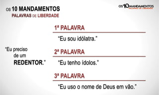 OS 10 MANDAMENTOS
PALAVRAS DE LIBERDADE
“Eu sou idólatra.”
1ª PALAVRA
“Eu tenho ídolos.”
2ª PALAVRA
“Eu uso o nome de Deus em vão.”
3ª PALAVRA
“Eu preciso
de um
REDENTOR.”
 