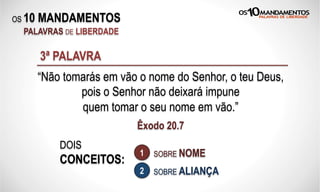 OS 10 MANDAMENTOS
PALAVRAS DE LIBERDADE
“Não tomarás em vão o nome do Senhor, o teu Deus,
pois o Senhor não deixará impune
quem tomar o seu nome em vão.”
Êxodo 20.7
3ª PALAVRA
DOIS
CONCEITOS:
SOBRE NOME
SOBRE ALIANÇA
1
2
 