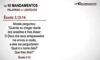 OS 10 MANDAMENTOS
PALAVRAS DE LIBERDADE
Moisés perguntou:
"Quando eu chegar diante
dos israelitas e lhes disser:
O Deus dos seus antepassados
me enviou a vocês,
e eles me perguntarem:
‘Qual é o nome dele?’
Que lhes direi?”
Êxodo 3.13
Êxodo 3.13-14
 