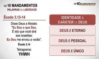 OS 10 MANDAMENTOS
PALAVRAS DE LIBERDADE
Disse Deus a Moisés:
"Eu Sou o que Sou.
É isto que você dirá
aos israelitas:
Eu Sou me enviou a vocês".
Êxodo 3.14
Êxodo 3.13-14 IDENTIDADE &
CARÁTER DE DEUS
DEUS É ETERNO
DEUS É PESSOAL
DEUS É ÚNICOTetragrama:
YHWH
 