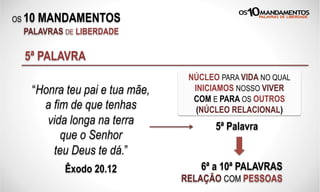 OS 10 MANDAMENTOS
PALAVRAS DE LIBERDADE
5ª PALAVRA
NÚCLEO PARA VIDA NO QUAL
INICIAMOS NOSSO VIVER
COM E PARA OS OUTROS
(NÚCLEO RELACIONAL)
6ª a 10ª PALAVRAS
RELAÇÃO COM PESSOAS
“Honra teu pai e tua mãe,
a fim de que tenhas
vida longa na terra
que o Senhor
teu Deus te dá.”
Êxodo 20.12
5ª Palavra
 