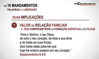 OS 10 MANDAMENTOS
PALAVRAS DE LIBERDADE
DUAS IMPLICAÇÕES
1 VALOR DA RELAÇÃO FAMILIAR
“Ame o Senhor, o seu Deus,
de todo o seu coração, de toda a sua alma
e de todas as suas forças.
Que todas estas palavras que
hoje lhe ordeno estejam em seu coração.”
Deuteronômio 6.5-6
I: PAIS COMPROMETIDOS NA FORMAÇÃO ESPIRITUAL DOS FILHOS
 