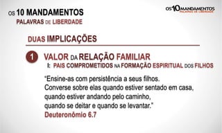 OS 10 MANDAMENTOS
PALAVRAS DE LIBERDADE
DUAS IMPLICAÇÕES
1 VALOR DA RELAÇÃO FAMILIAR
“Ensine-as com persistência a seus filhos.
Converse sobre elas quando estiver sentado em casa,
quando estiver andando pelo caminho,
quando se deitar e quando se levantar.”
Deuteronômio 6.7
I: PAIS COMPROMETIDOS NA FORMAÇÃO ESPIRITUAL DOS FILHOS
 