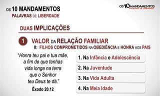 OS 10 MANDAMENTOS
PALAVRAS DE LIBERDADE
DUAS IMPLICAÇÕES
1 VALOR DA RELAÇÃO FAMILIAR
“Honra teu pai e tua mãe,
a fim de que tenhas
vida longa na terra
que o Senhor
teu Deus te dá.”
Êxodo 20.12
1. Na Infância e Adolescência
2. Na Juventude
3. Na Vida Adulta
4. Na Meia Idade
II: FILHOS COMPROMETIDOS NA OBEDIÊNCIA E HONRA AOS PAIS
 