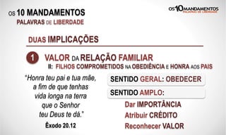 OS 10 MANDAMENTOS
PALAVRAS DE LIBERDADE
DUAS IMPLICAÇÕES
1 VALOR DA RELAÇÃO FAMILIAR
“Honra teu pai e tua mãe,
a fim de que tenhas
vida longa na terra
que o Senhor
teu Deus te dá.”
Êxodo 20.12
SENTIDO GERAL: OBEDECER
SENTIDO AMPLO:
Dar IMPORTÂNCIA
Atribuir CRÉDITO
Reconhecer VALOR
II: FILHOS COMPROMETIDOS NA OBEDIÊNCIA E HONRA AOS PAIS
 