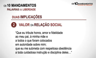 OS 10 MANDAMENTOS
PALAVRAS DE LIBERDADE
DUAS IMPLICAÇÕES
2 VALOR DA RELAÇÃO SOCIAL
“Que eu tribute honra, amor e fidelidade
ao meu pai, à minha mãe e
a todos o que foram colocados
em autoridade sobre mim;
que eu me submeta com respeitosa obediência
a toda cuidadosa instrução e disciplina deles…”
 