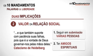 OS 10 MANDAMENTOS
PALAVRAS DE LIBERDADE
DUAS IMPLICAÇÕES
2 VALOR DA RELAÇÃO SOCIAL
“…e que também suporte
com paciência suas falhas,
pois que é a vontade de Deus
governar-nos pelas mãos deles.”
Catecismo de Heidelberg
1. Seguir em submissão
VÁRIAS PESSOAS
2. Ter AMIGOS
ESPIRITUAIS
 