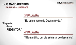 OS 10 MANDAMENTOS
PALAVRAS DE LIBERDADE
“Eu preciso
de um
REDENTOR.”
“Eu uso o nome de Deus em vão.”
3ª PALAVRA
“Não santifico um dia semanal de descanso.”
4ª PALAVRA
 