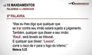 OS 10 MANDAMENTOS
PALAVRAS DE LIBERDADE
6ª PALAVRA
“Mas eu lhes digo que qualquer que
se irar contra seu irmão estará sujeito a julgamento.
Também, qualquer que disser a seu irmão:
‘Racá’, será levado ao tribunal.
E qualquer que disser: ‘Louco!’,
corre o risco de ir para o fogo do inferno.”
Mateus 5.22
 