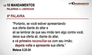 OS 10 MANDAMENTOS
PALAVRAS DE LIBERDADE
6ª PALAVRA
"Portanto, se você estiver apresentando
sua oferta diante do altar e
ali se lembrar de que seu irmão tem algo contra você,
deixe sua oferta ali, diante do altar,
e vá primeiro reconciliar-se com seu irmão;
depois volte e apresente sua oferta.”
Mateus 5.23-24
 