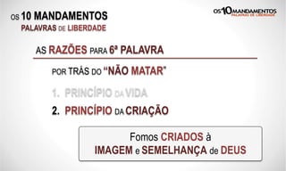 OS 10 MANDAMENTOS
PALAVRAS DE LIBERDADE
AS RAZÕES PARA 6ª PALAVRA
1. PRINCÍPIO DA VIDA
Fomos CRIADOS à
IMAGEM e SEMELHANÇA de DEUS
2. PRINCÍPIO DA CRIAÇÃO
POR TRÁS DO “NÃO MATAR”
 