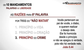 OS 10 MANDAMENTOS
PALAVRAS DE LIBERDADE
AS RAZÕES PARA 6ª PALAVRA
POR TRÁS DO “NÃO MATAR”
1. PRINCÍPIO DA VIDA
Vocês pertencem ao
pai de vocês, o diabo,
e querem realizar
o desejo dele.
Ele foi homicida
desde o princípio
e não se apegou à verdade,
pois não há verdade nele.
João 8.44
2. PRINCÍPIO DA CRIAÇÃO
3. PRINCÍPIO DO CRIME
 