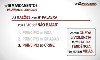 OS 10 MANDAMENTOS
PALAVRAS DE LIBERDADE
AS RAZÕES PARA 6ª PALAVRA
POR TRÁS DO “NÃO MATAR”
1. PRINCÍPIO DA VIDA Após a QUEDA,
a VIOLÊNCIA
tornou-se uma
TENDÊNCIA
em nossas VIDAS.
2. PRINCÍPIO DA CRIAÇÃO
3. PRINCÍPIO DO CRIME
 