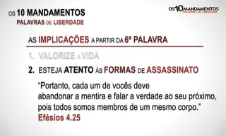 OS 10 MANDAMENTOS
PALAVRAS DE LIBERDADE
AS IMPLICAÇÕES A PARTIR DA 6ª PALAVRA
1. VALORIZE A VIDA
2. ESTEJA ATENTO ÀS FORMAS DE ASSASSINATO
“Portanto, cada um de vocês deve
abandonar a mentira e falar a verdade ao seu próximo,
pois todos somos membros de um mesmo corpo.”
Efésios 4.25
 