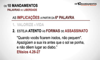 OS 10 MANDAMENTOS
PALAVRAS DE LIBERDADE
AS IMPLICAÇÕES A PARTIR DA 6ª PALAVRA
1. VALORIZE A VIDA
2. ESTEJA ATENTO ÀS FORMAS DE ASSASSINATO
"Quando vocês ficarem irados, não pequem".
Apazigüem a sua ira antes que o sol se ponha,
e não dêem lugar ao diabo.”
Efésios 4.26-27
 