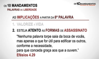 OS 10 MANDAMENTOS
PALAVRAS DE LIBERDADE
AS IMPLICAÇÕES A PARTIR DA 6ª PALAVRA
1. VALORIZE A VIDA
2. ESTEJA ATENTO ÀS FORMAS DE ASSASSINATO
"Nenhuma palavra torpe saia da boca de vocês,
mas apenas a que for útil para edificar os outros,
conforme a necessidade,
para que conceda graça aos que a ouvem.”
Efésios 4.29
 