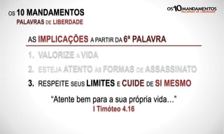 OS 10 MANDAMENTOS
PALAVRAS DE LIBERDADE
AS IMPLICAÇÕES A PARTIR DA 6ª PALAVRA
1. VALORIZE A VIDA
2. ESTEJA ATENTO ÀS FORMAS DE ASSASSINATO
3. RESPEITE SEUS LIMITES E CUIDE DE SI MESMO
“Atente bem para a sua própria vida…”
I Timóteo 4.16
 