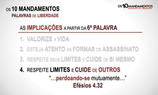 OS 10 MANDAMENTOS
PALAVRAS DE LIBERDADE
AS IMPLICAÇÕES A PARTIR DA 6ª PALAVRA
1. VALORIZE A VIDA
2. ESTEJA ATENTO ÀS FORMAS DE ASSASSINATO
3. RESPEITE SEUS LIMITES E CUIDE DE SI MESMO
“…perdoando-se mutuamente…”
Efésios 4.32
4. RESPEITE LIMITES E CUIDE DE OUTROS
 